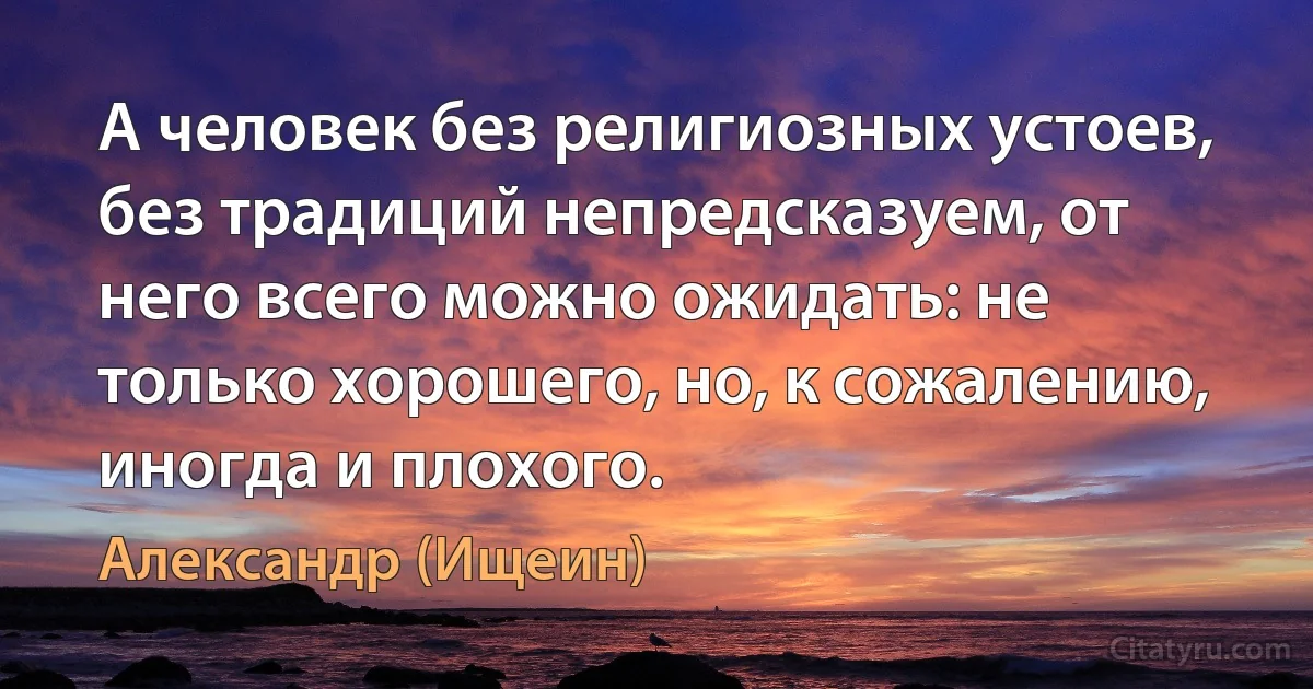 А человек без религиозных устоев, без традиций непредсказуем, от него всего можно ожидать: не только хорошего, но, к сожалению, иногда и плохого. (Александр (Ищеин))