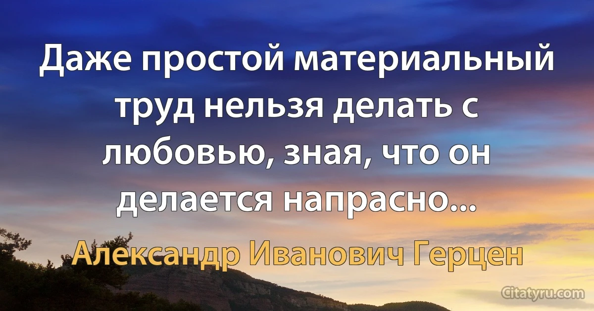 Даже простой материальный труд нельзя делать с любовью, зная, что он делается напрасно... (Александр Иванович Герцен)