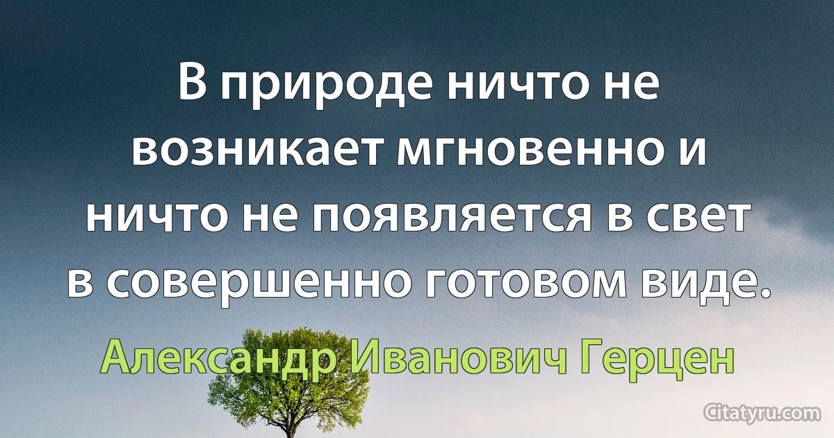 В природе ничто не возникает мгновенно и ничто не появляется в свет в совершенно готовом виде. (Александр Иванович Герцен)