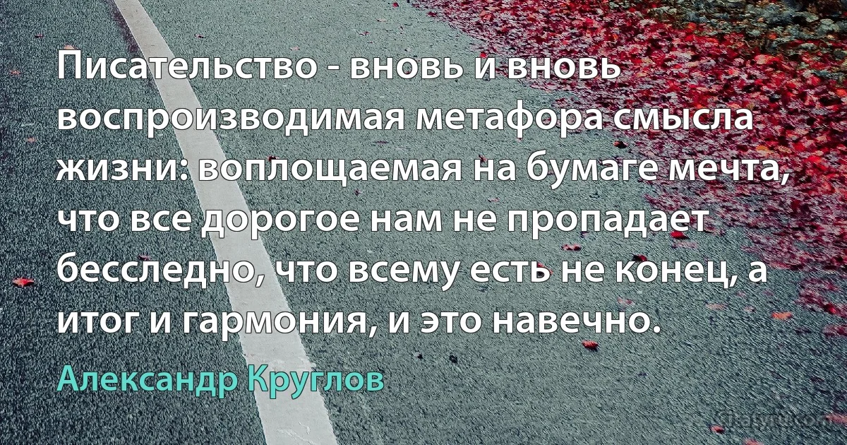 Писательство - вновь и вновь воспроизводимая метафора смысла жизни: воплощаемая на бумаге мечта, что все дорогое нам не пропадает бесследно, что всему есть не конец, а итог и гармония, и это навечно. (Александр Круглов)