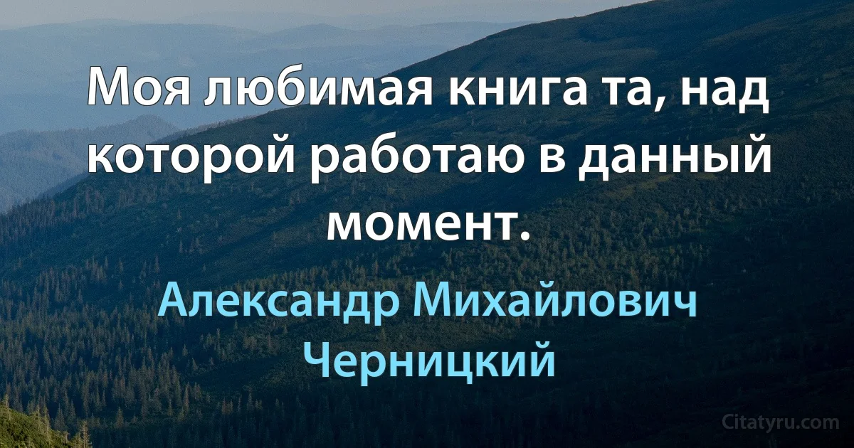 Моя любимая книга та, над которой работаю в данный момент. (Александр Михайлович Черницкий)