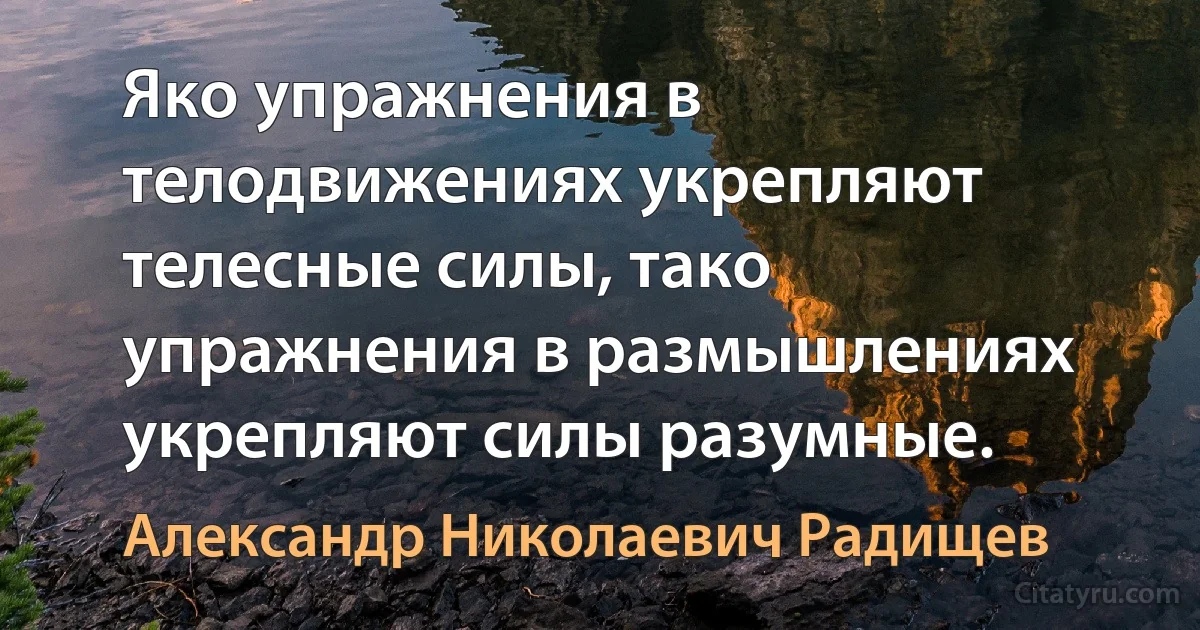 Яко упражнения в телодвижениях укрепляют телесные силы, тако упражнения в размышлениях укрепляют силы разумные. (Александр Николаевич Радищев)