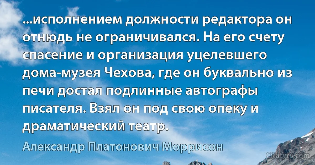 ...исполнением должности редактора он отнюдь не ограничивался. На его счету спасение и организация уцелевшего дома-музея Чехова, где он буквально из печи достал подлинные автографы писателя. Взял он под свою опеку и драматический театр. (Александр Платонович Моррисон)