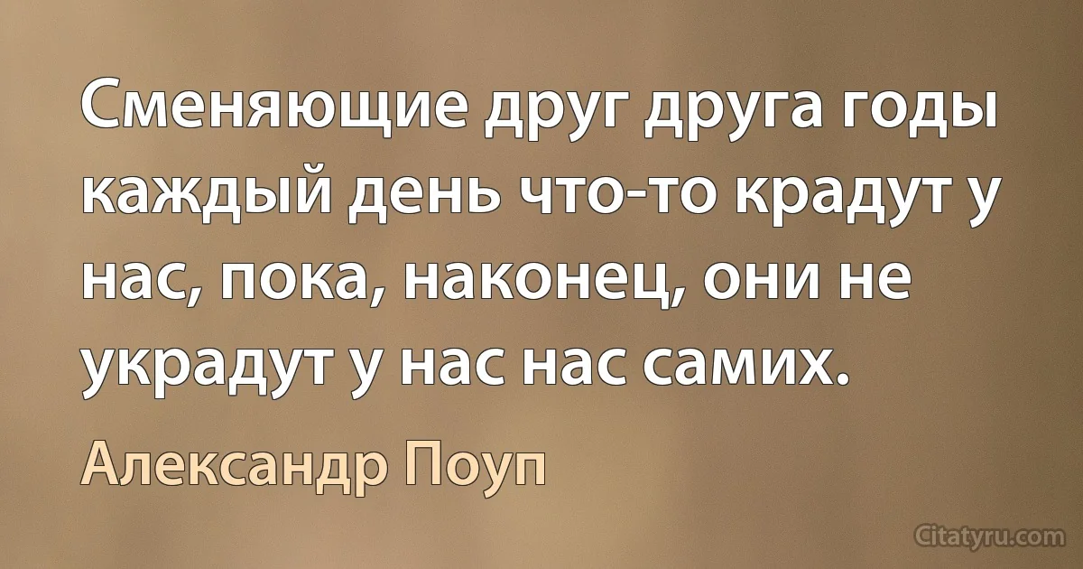 Сменяющие друг друга годы каждый день что-то крадут у нас, пока, наконец, они не украдут у нас нас самих. (Александр Поуп)