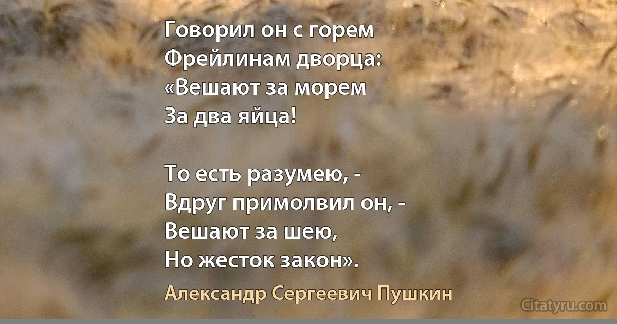 Говорил он с горем
Фрейлинам дворца:
«Вешают за морем
За два яйца!

То есть разумею, -
Вдруг примолвил он, -
Вешают за шею,
Но жесток закон». (Александр Сергеевич Пушкин)