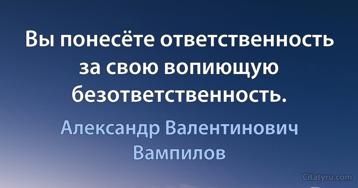 Вы понесёте ответственность за свою вопиющую безответственность. (Александр Валентинович Вампилов)