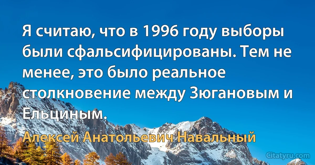 Я считаю, что в 1996 году выборы были сфальсифицированы. Тем не менее, это было реальное столкновение между Зюгановым и Ельциным. (Алексей Анатольевич Навальный)