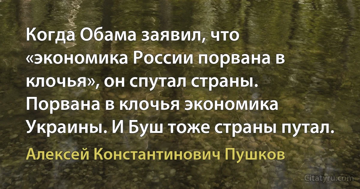 Когда Обама заявил, что «экономика России порвана в клочья», он спутал страны. Порвана в клочья экономика Украины. И Буш тоже страны путал. (Алексей Константинович Пушков)