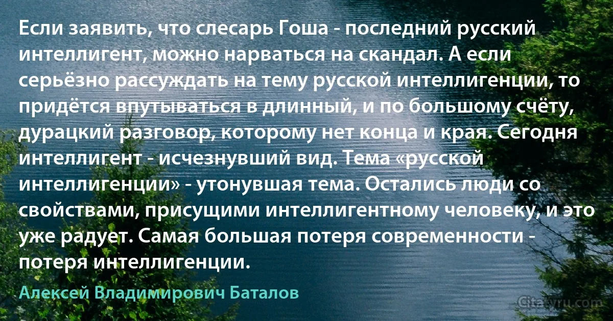 Если заявить, что слесарь Гоша - последний русский интеллигент, можно нарваться на скандал. А если серьёзно рассуждать на тему русской интеллигенции, то придётся впутываться в длинный, и по большому счёту, дурацкий разговор, которому нет конца и края. Сегодня интеллигент - исчезнувший вид. Тема «русской интеллигенции» - утонувшая тема. Остались люди со свойствами, присущими интеллигентному человеку, и это уже радует. Самая большая потеря современности - потеря интеллигенции. (Алексей Владимирович Баталов)