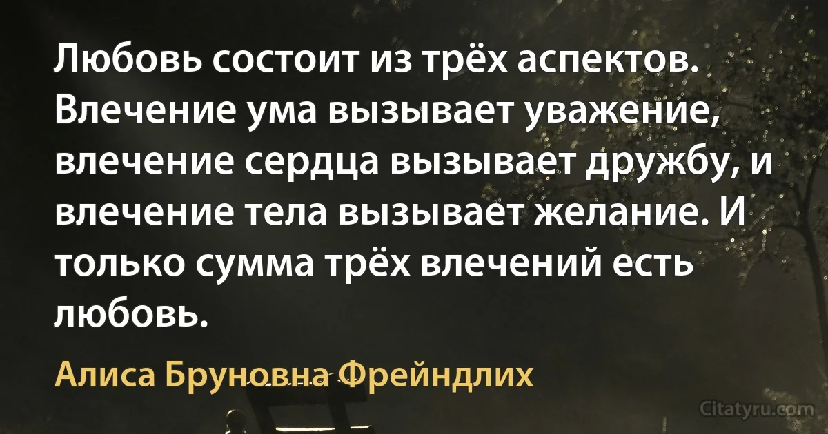 Любовь состоит из трёх аспектов. Влечение ума вызывает уважение, влечение сердца вызывает дружбу, и влечение тела вызывает желание. И только сумма трёх влечений есть любовь. (Алиса Бруновна Фрейндлих)