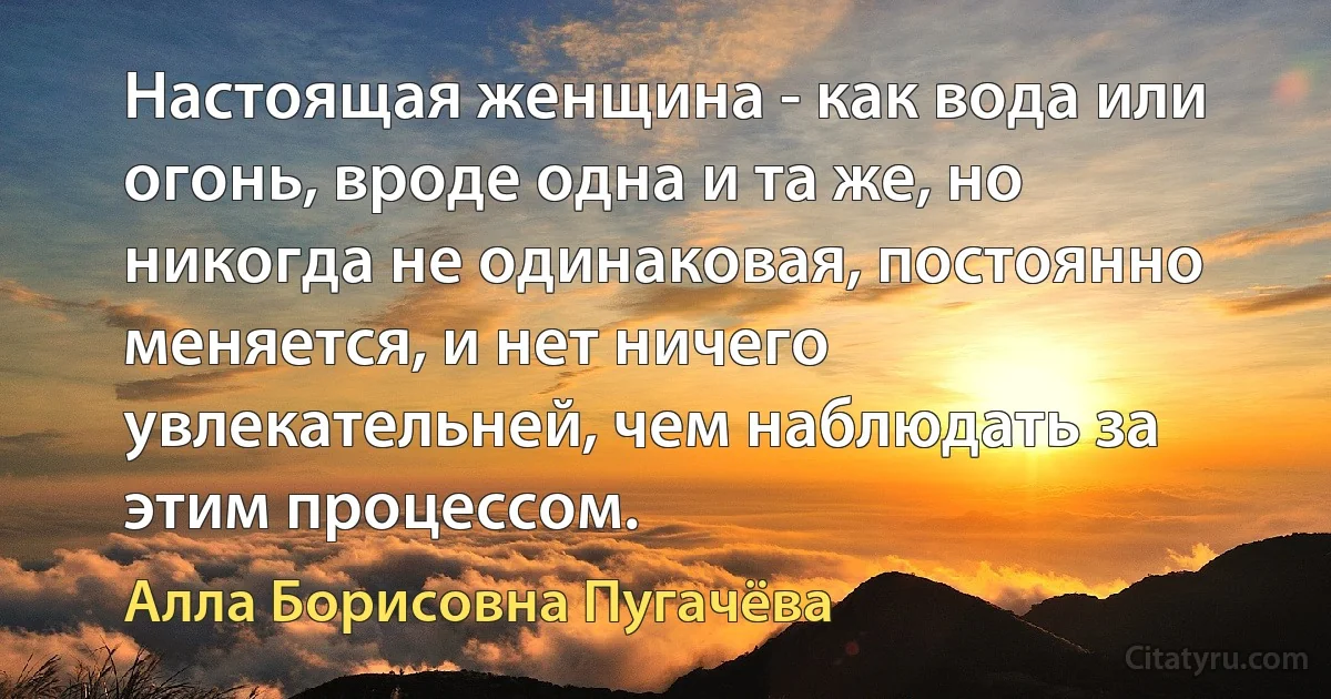 Настоящая женщина - как вода или огонь, вроде одна и та же, но никогда не одинаковая, постоянно меняется, и нет ничего увлекательней, чем наблюдать за этим процессом. (Алла Борисовна Пугачёва)