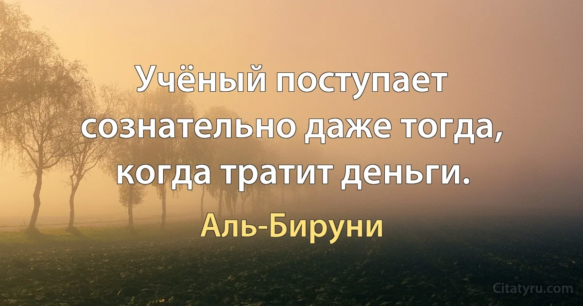 Учёный поступает сознательно даже тогда, когда тратит деньги. (Аль-Бируни)