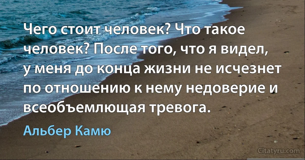 Чего стоит человек? Что такое человек? После того, что я видел, у меня до конца жизни не исчезнет по отношению к нему недоверие и всеобъемлющая тревога. (Альбер Камю)