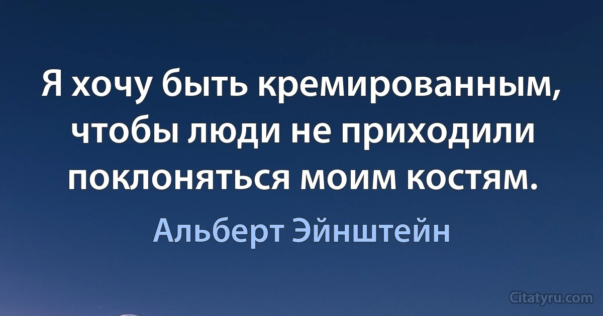 Я хочу быть кремированным, чтобы люди не приходили поклоняться моим костям. (Альберт Эйнштейн)