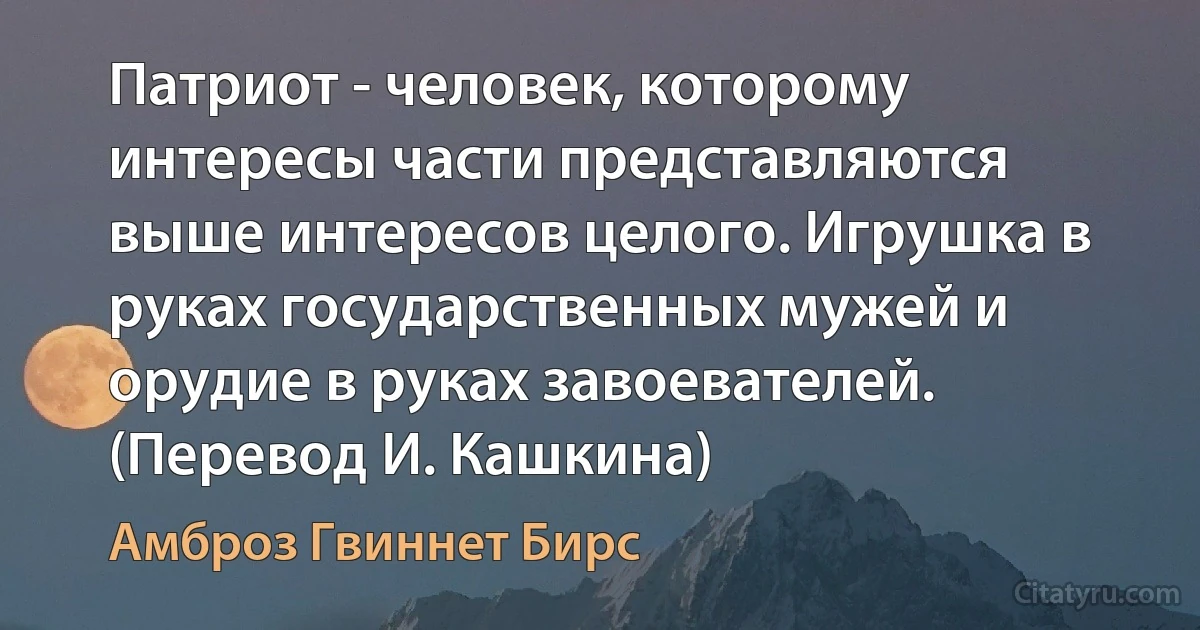 Патриот - человек, которому интересы части представляются выше интересов целого. Игрушка в руках государственных мужей и орудие в руках завоевателей. (Перевод И. Кашкина) (Амброз Гвиннет Бирс)