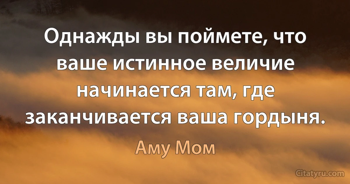 Однажды вы поймете, что ваше истинное величие начинается там, где заканчивается ваша гордыня. (Аму Мом)