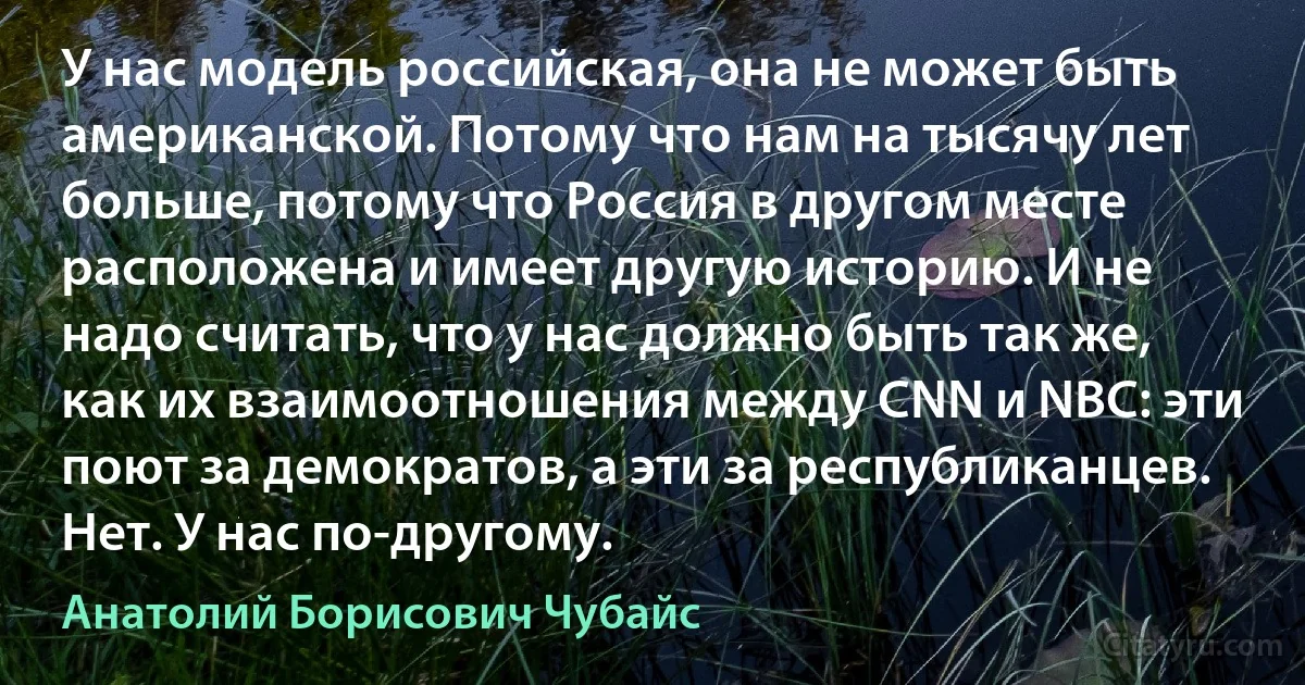 У нас модель российская, она не может быть американской. Потому что нам на тысячу лет больше, потому что Россия в другом месте расположена и имеет другую историю. И не надо считать, что у нас должно быть так же, как их взаимоотношения между CNN и NBC: эти поют за демократов, а эти за республиканцев. Нет. У нас по-другому. (Анатолий Борисович Чубайс)