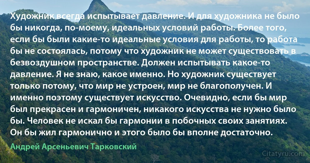 Художник всегда испытывает давление. И для художника не было бы никогда, по-моему, идеальных условий работы. Более того, если бы были какие-то идеальные условия для работы, то работа бы не состоялась, потому что художник не может существовать в безвоздушном пространстве. Должен испытывать какое-то давление. Я не знаю, какое именно. Но художник существует только потому, что мир не устроен, мир не благополучен. И именно поэтому существует искусство. Очевидно, если бы мир был прекрасен и гармоничен, никакого искусства не нужно было бы. Человек не искал бы гармонии в побочных своих занятиях. Он бы жил гармонично и этого было бы вполне достаточно. (Андрей Арсеньевич Тарковский)