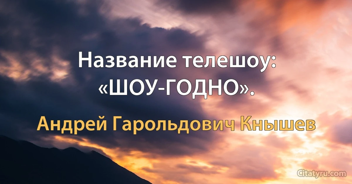 Название телешоу: «ШОУ-ГОДНО». (Андрей Гарольдович Кнышев)