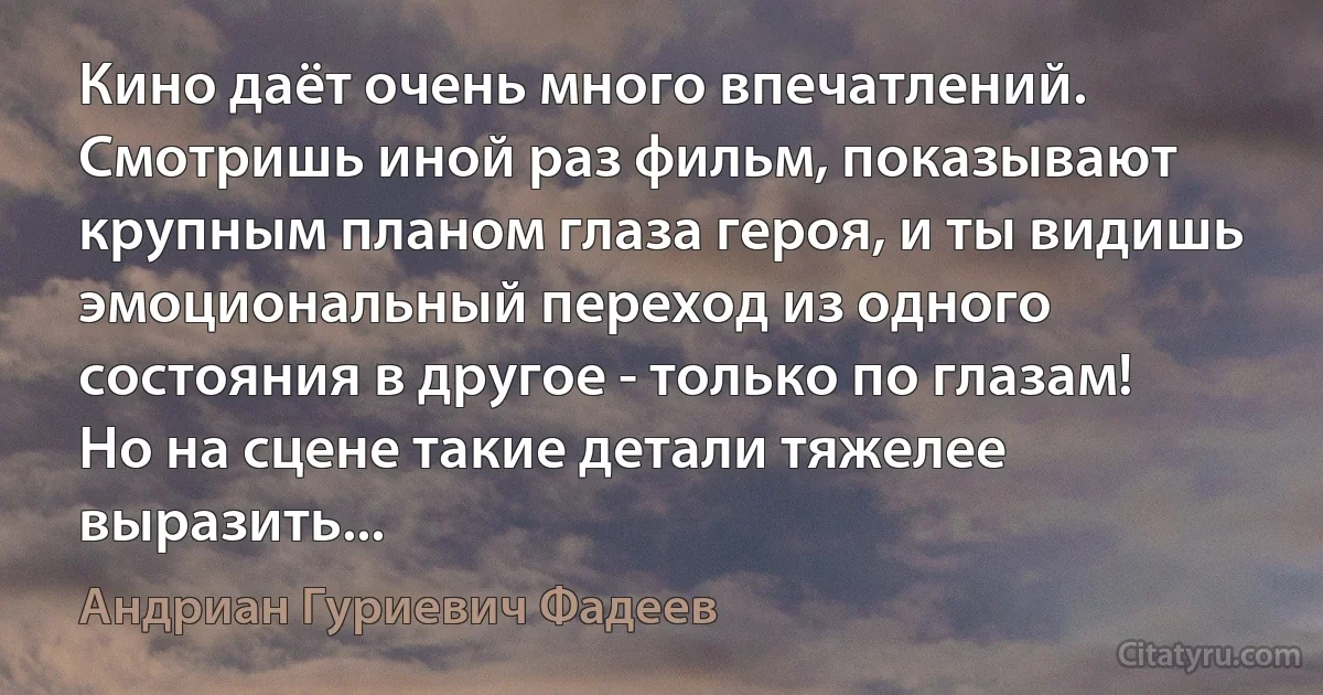 Кино даёт очень много впечатлений. Смотришь иной раз фильм, показывают крупным планом глаза героя, и ты видишь эмоциональный переход из одного состояния в другое - только по глазам! Но на сцене такие детали тяжелее выразить... (Андриан Гуриевич Фадеев)