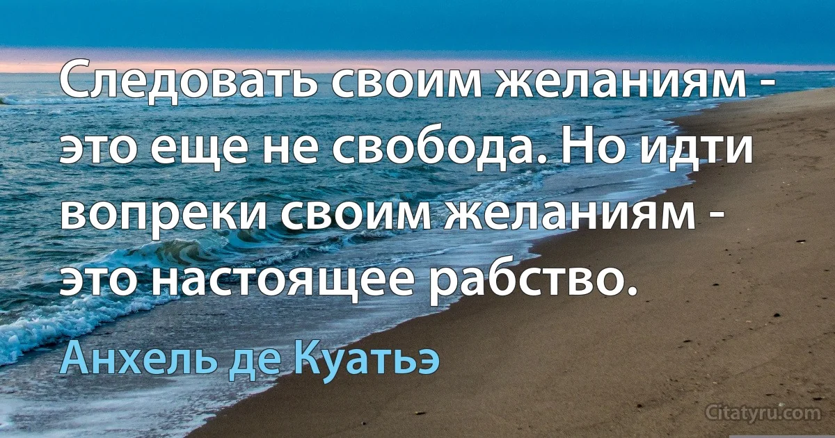 Следовать своим желаниям - это еще не свобода. Но идти вопреки своим желаниям - это настоящее рабство. (Анхель де Куатьэ)