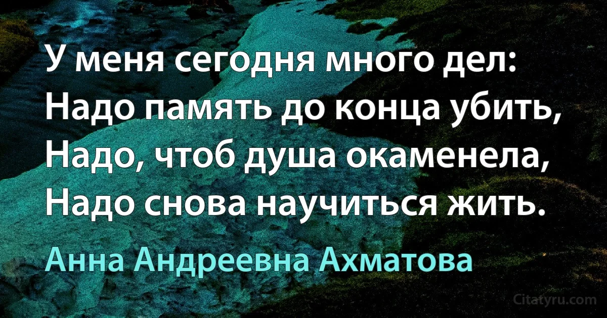 У меня сегодня много дел:
Надо память до конца убить,
Надо, чтоб душа окаменела,
Надо снова научиться жить. (Анна Андреевна Ахматова)