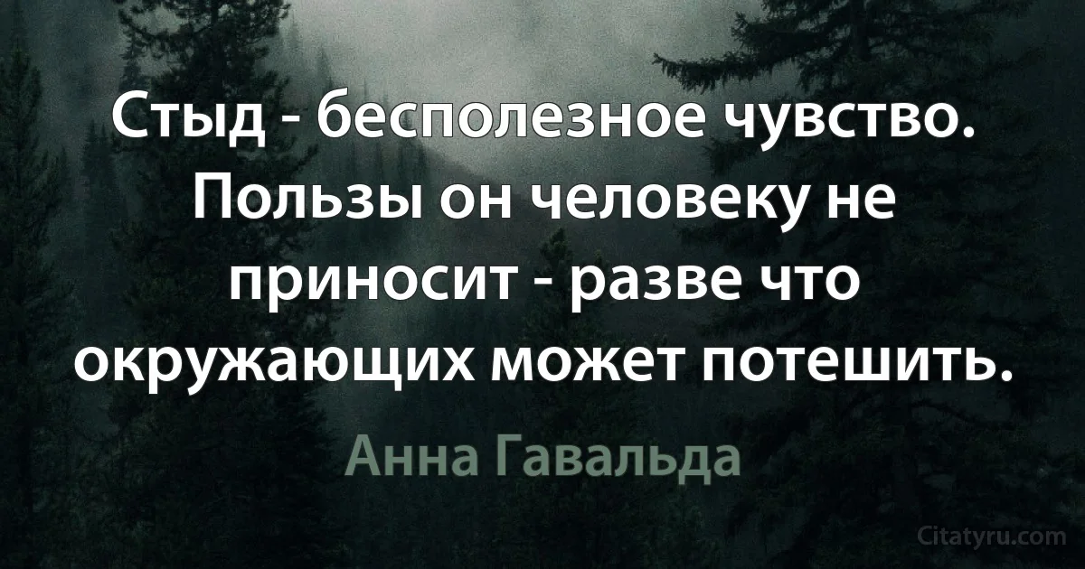 Стыд - бесполезное чувство. Пользы он человеку не приносит - разве что окружающих может потешить. (Анна Гавальда)