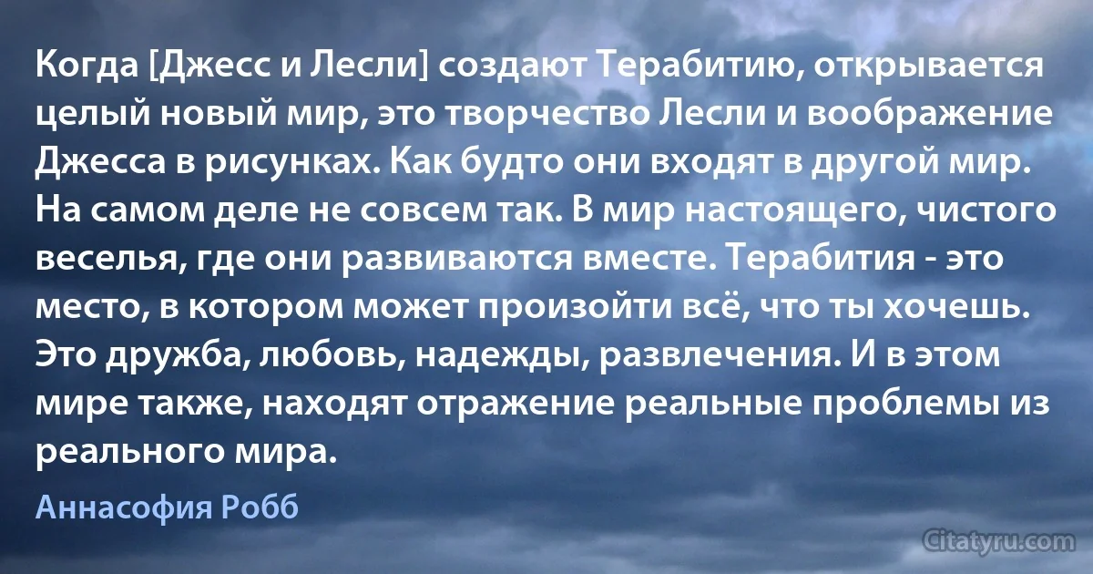 Когда [Джесс и Лесли] создают Терабитию, открывается целый новый мир, это творчество Лесли и воображение Джесса в рисунках. Как будто они входят в другой мир. На самом деле не совсем так. В мир настоящего, чистого веселья, где они развиваются вместе. Терабития - это место, в котором может произойти всё, что ты хочешь. Это дружба, любовь, надежды, развлечения. И в этом мире также, находят отражение реальные проблемы из реального мира. (Аннасофия Робб)