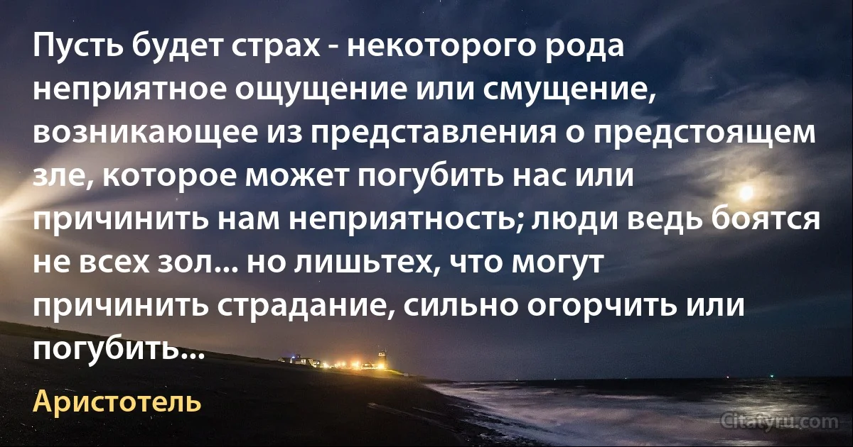 Пусть будет страх - некоторого рода неприятное ощущение или смущение, возникающее из представления о предстоящем зле, которое может погубить нас или причинить нам неприятность; люди ведь боятся не всех зол... но лишьтех, что могут причинить страдание, сильно огорчить или погубить... (Аристотель)