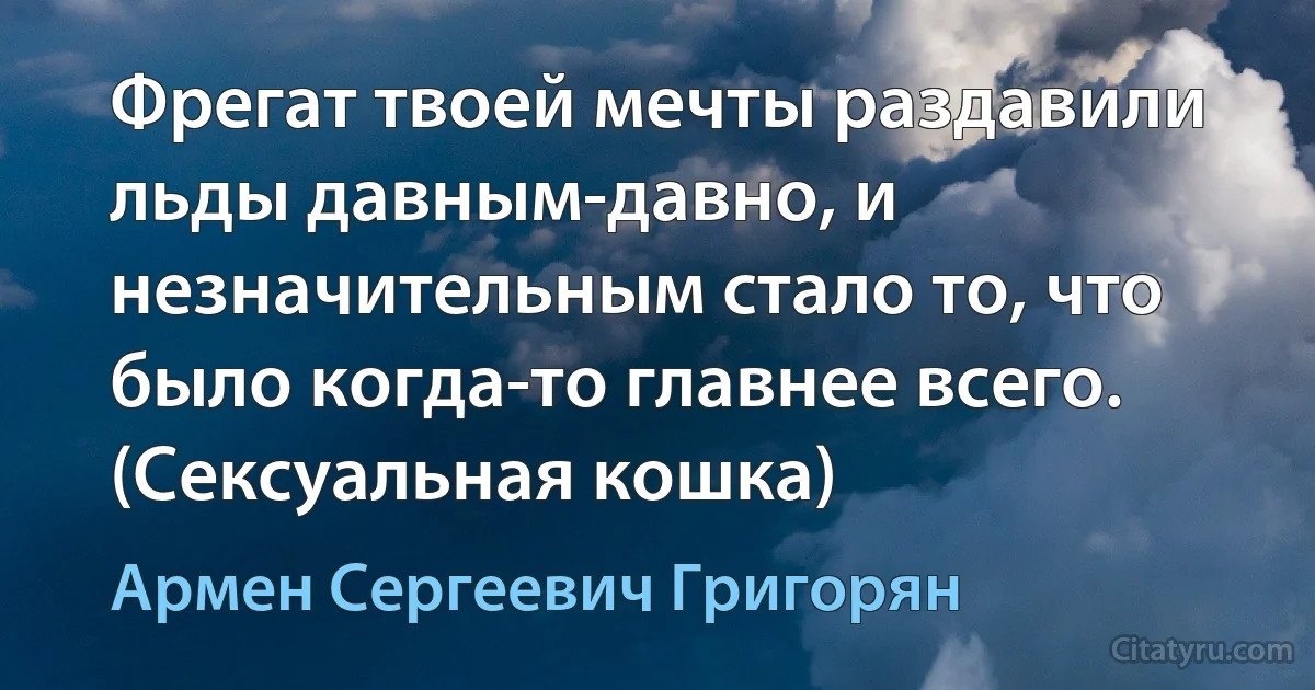 Фрегат твоей мечты раздавили льды давным-давно, и незначительным стало то, что было когда-то главнее всего. (Сексуальная кошка) (Армен Сергеевич Григорян)