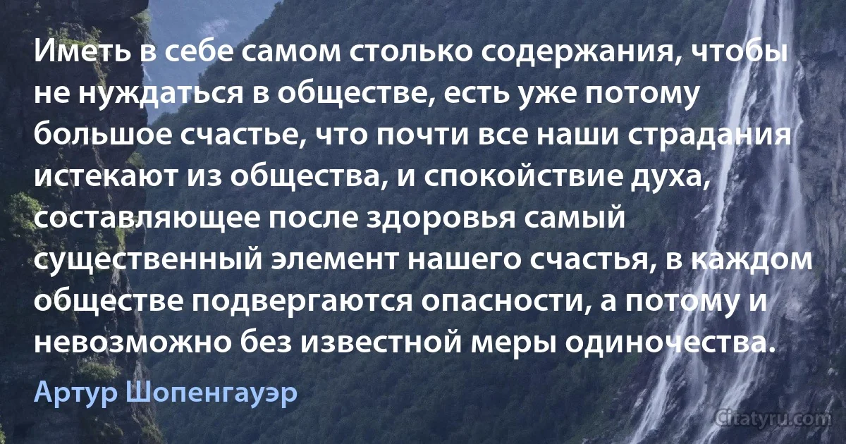 Иметь в себе самом столько содержания, чтобы не нуждаться в обществе, есть уже потому большое счастье, что почти все наши страдания истекают из общества, и спокойствие духа, составляющее после здоровья самый существенный элемент нашего счастья, в каждом обществе подвергаются опасности, а потому и невозможно без известной меры одиночества. (Артур Шопенгауэр)