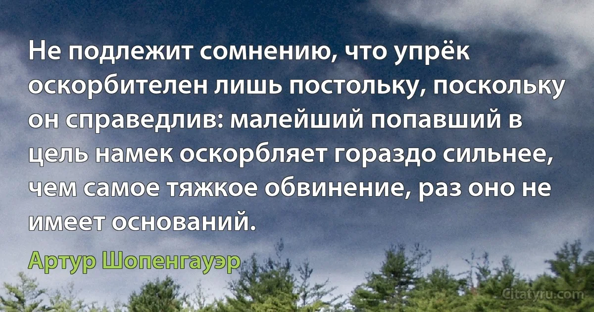 Не подлежит сомнению, что упрёк оскорбителен лишь постольку, поскольку он справедлив: малейший попавший в цель намек оскорбляет гораздо сильнее, чем самое тяжкое обвинение, раз оно не имеет оснований. (Артур Шопенгауэр)