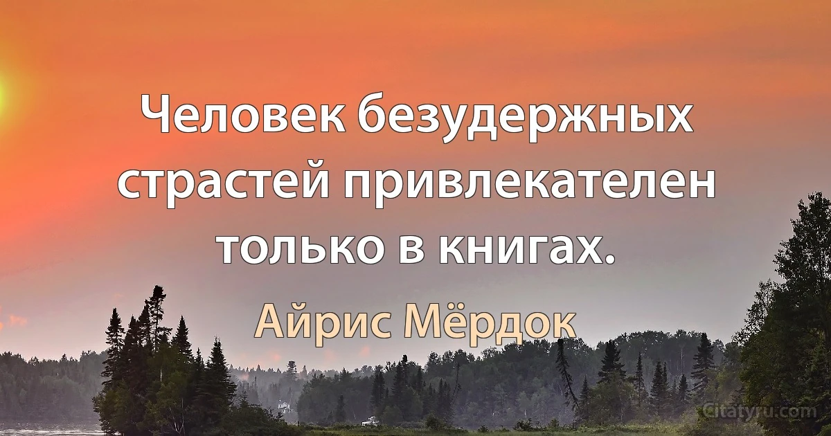 Человек безудержных страстей привлекателен только в книгах. (Айрис Мёрдок)