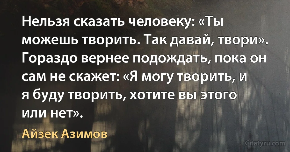 Нельзя сказать человеку: «Ты можешь творить. Так давай, твори». Гораздо вернее подождать, пока он сам не скажет: «Я могу творить, и я буду творить, хотите вы этого или нет». (Айзек Азимов)