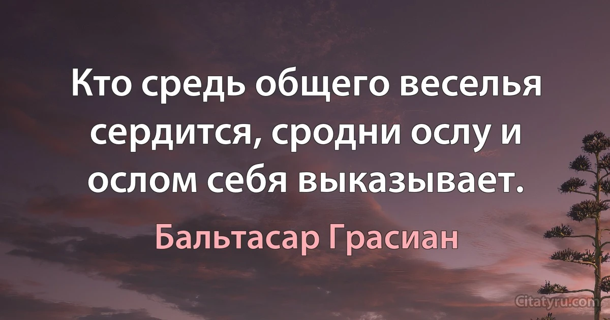 Кто средь общего веселья сердится, сродни ослу и ослом себя выказывает. (Бальтасар Грасиан)