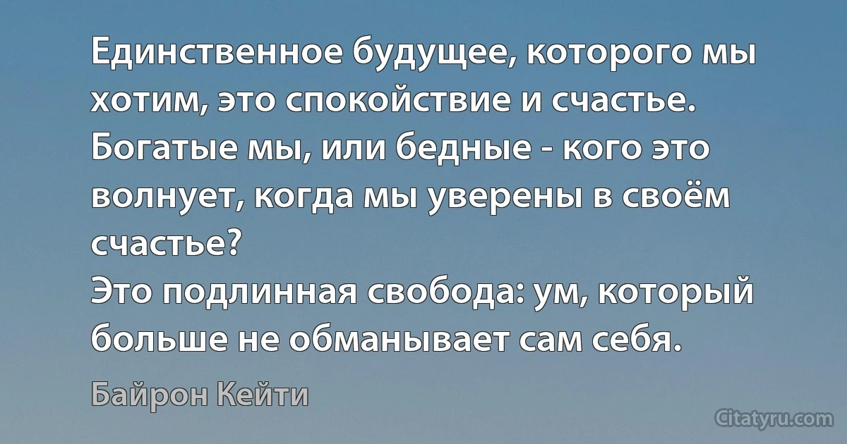 Единственное будущее, которого мы хотим, это спокойствие и счастье.
Богатые мы, или бедные - кого это волнует, когда мы уверены в своём счастье?
Это подлинная свобода: ум, который больше не обманывает сам себя. (Байрон Кейти)