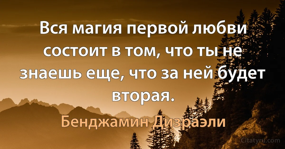 Вся магия первой любви состоит в том, что ты не знаешь еще, что за ней будет вторая. (Бенджамин Дизраэли)