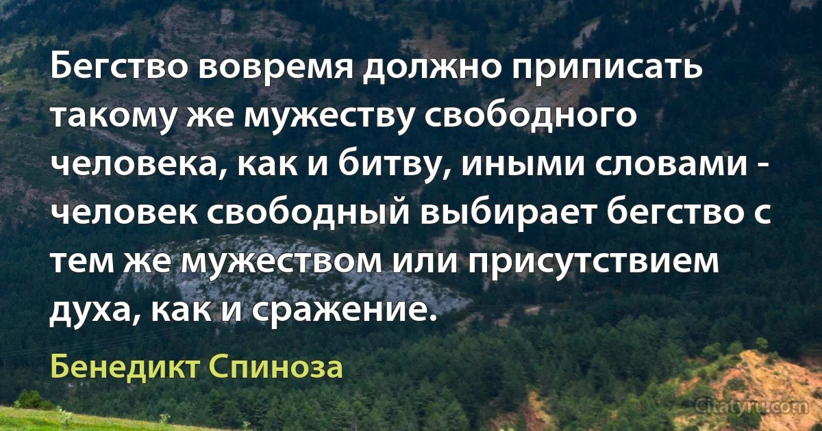 Бегство вовремя должно приписать такому же мужеству свободного человека, как и битву, иными словами - человек свободный выбирает бегство с тем же мужеством или присутствием духа, как и сражение. (Бенедикт Спиноза)