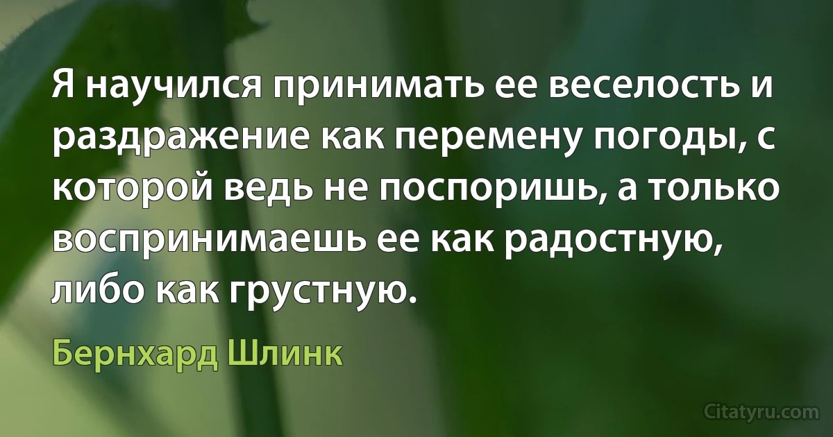 Я научился принимать ее веселость и раздражение как перемену погоды, с которой ведь не поспоришь, а только воспринимаешь ее как радостную, либо как грустную. (Бернхард Шлинк)