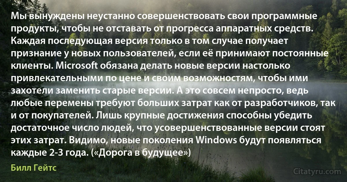 Мы вынуждены неустанно совершенствовать свои программные продукты, чтобы не отставать от прогресса аппаратных средств. Каждая последующая версия только в том случае получает признание у новых пользователей, если её принимают постоянные клиенты. Microsoft обязана делать новые версии настолько привлекательными по цене и своим возможностям, чтобы ими захотели заменить старые версии. А это совсем непросто, ведь любые перемены требуют больших затрат как от разработчиков, так и от покупателей. Лишь крупные достижения способны убедить достаточное число людей, что усовершенствованные версии стоят этих затрат. Видимо, новые поколения Windows будут появляться каждые 2-3 года. («Дорога в будущее») (Билл Гейтс)