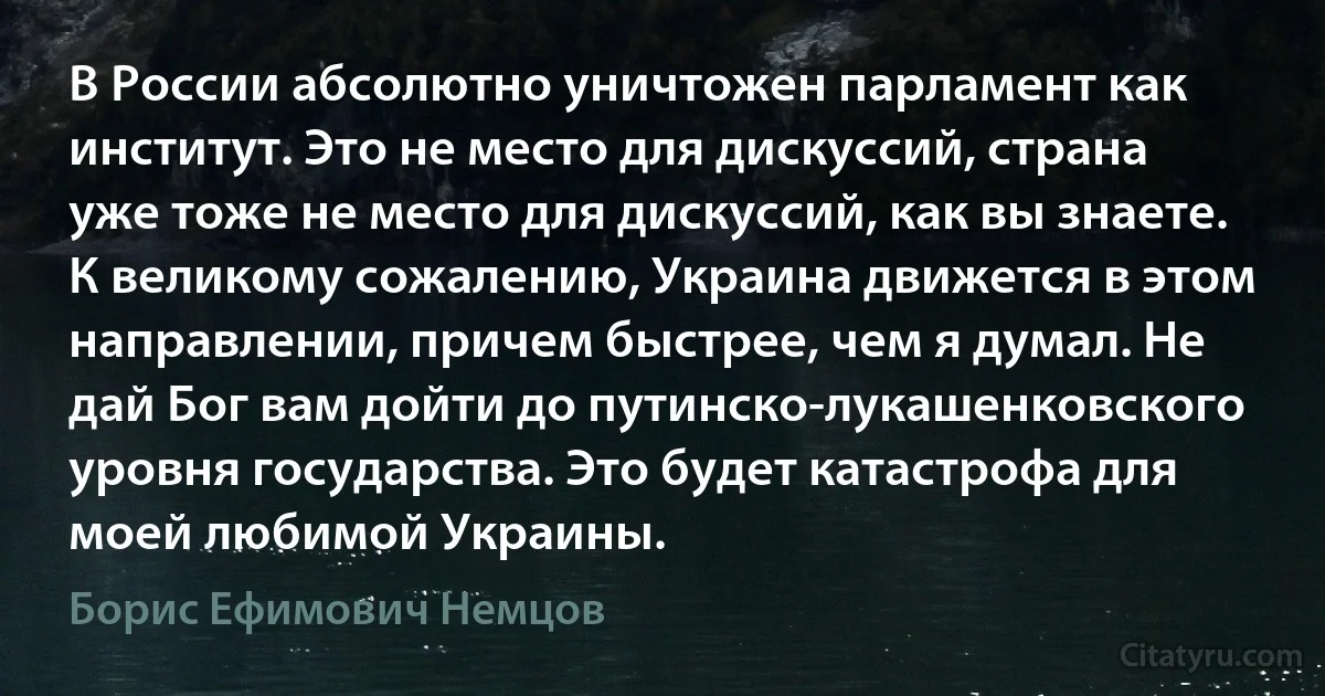 В России абсолютно уничтожен парламент как институт. Это не место для дискуссий, страна уже тоже не место для дискуссий, как вы знаете. К великому сожалению, Украина движется в этом направлении, причем быстрее, чем я думал. Не дай Бог вам дойти до путинско-лукашенковского уровня государства. Это будет катастрофа для моей любимой Украины. (Борис Ефимович Немцов)