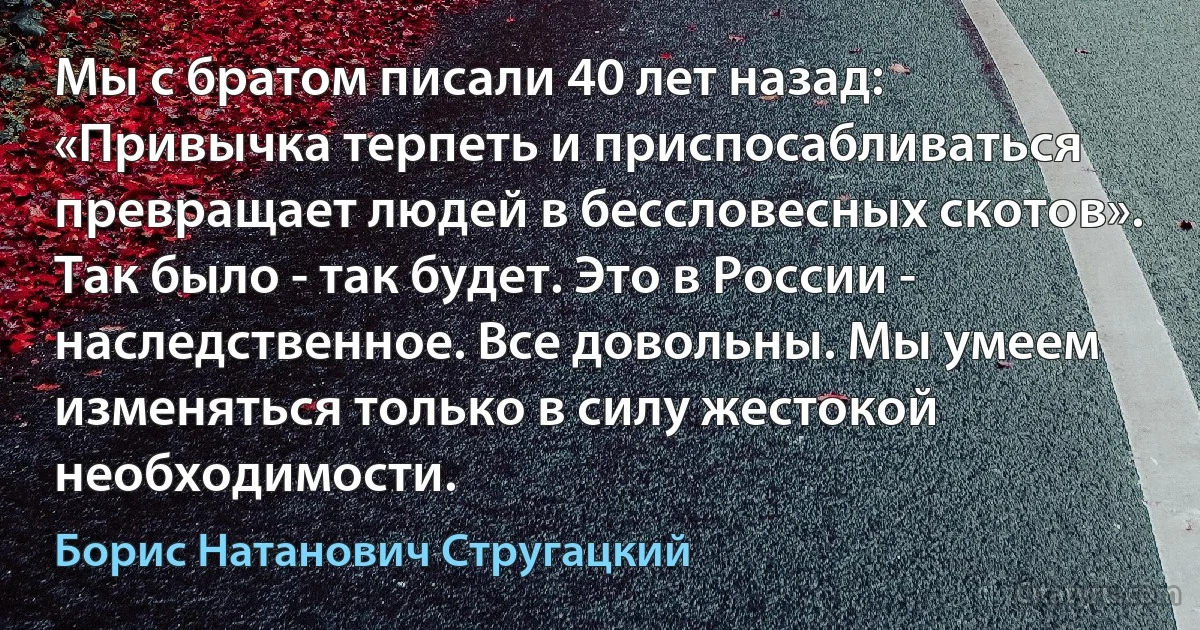 Мы с братом писали 40 лет назад: «Привычка терпеть и приспосабливаться превращает людей в бессловесных скотов». Так было - так будет. Это в России - наследственное. Все довольны. Мы умеем изменяться только в силу жестокой необходимости. (Борис Натанович Стругацкий)