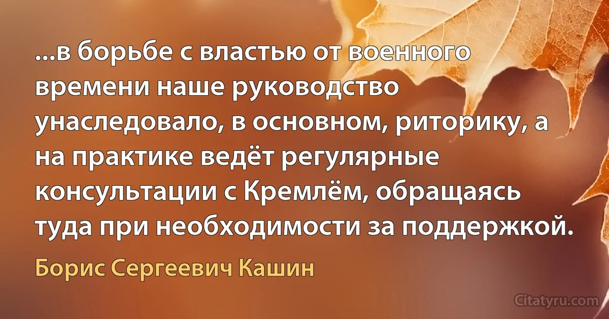 ...в борьбе с властью от военного времени наше руководство унаследовало, в основном, риторику, а на практике ведёт регулярные консультации с Кремлём, обращаясь туда при необходимости за поддержкой. (Борис Сергеевич Кашин)