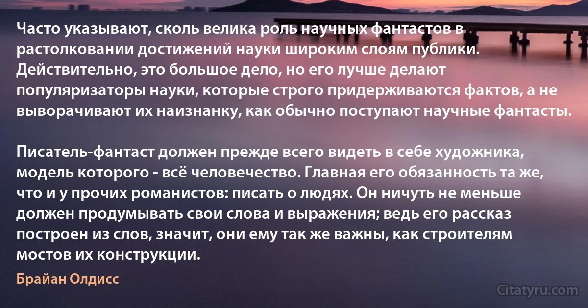 Часто указывают, сколь велика роль научных фантастов в растолковании достижений науки широким слоям публики. Действительно, это большое дело, но его лучше делают популяризаторы науки, которые строго придерживаются фактов, а не выворачивают их наизнанку, как обычно поступают научные фантасты.

Писатель-фантаст должен прежде всего видеть в себе художника, модель которого - всё человечество. Главная его обязанность та же, что и у прочих романистов: писать о людях. Он ничуть не меньше должен продумывать свои слова и выражения; ведь его рассказ построен из слов, значит, они ему так же важны, как строителям мостов их конструкции. (Брайан Олдисс)