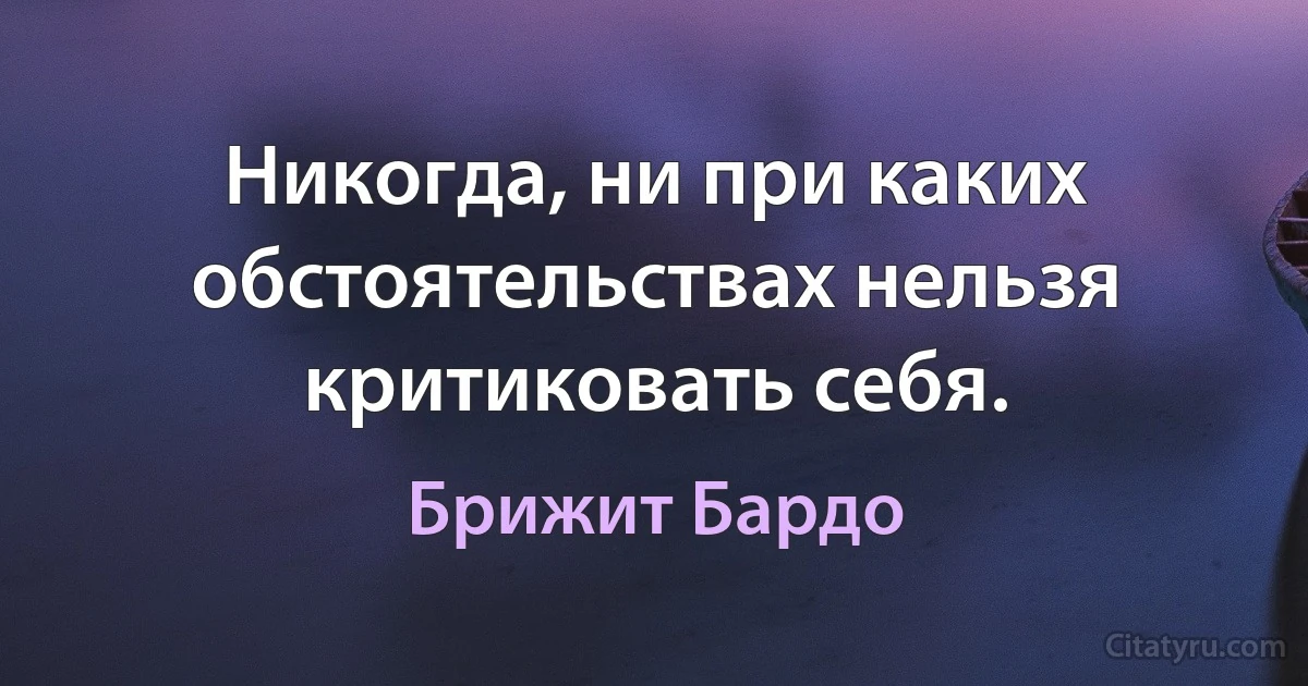 Никогда, ни при каких обстоятельствах нельзя критиковать себя. (Брижит Бардо)