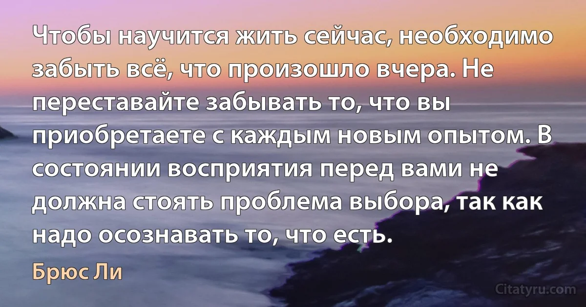 Чтобы научится жить сейчас, необходимо забыть всё, что произошло вчера. Не переставайте забывать то, что вы приобретаете с каждым новым опытом. В состоянии восприятия перед вами не должна стоять проблема выбора, так как надо осознавать то, что есть. (Брюс Ли)