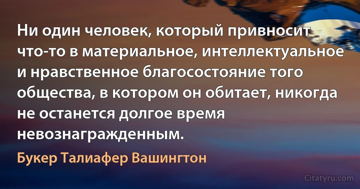 Ни один человек, который привносит что-то в материальное, интеллектуальное и нравственное благосостояние того общества, в котором он обитает, никогда не останется долгое время невознагражденным. (Букер Талиафер Вашингтон)