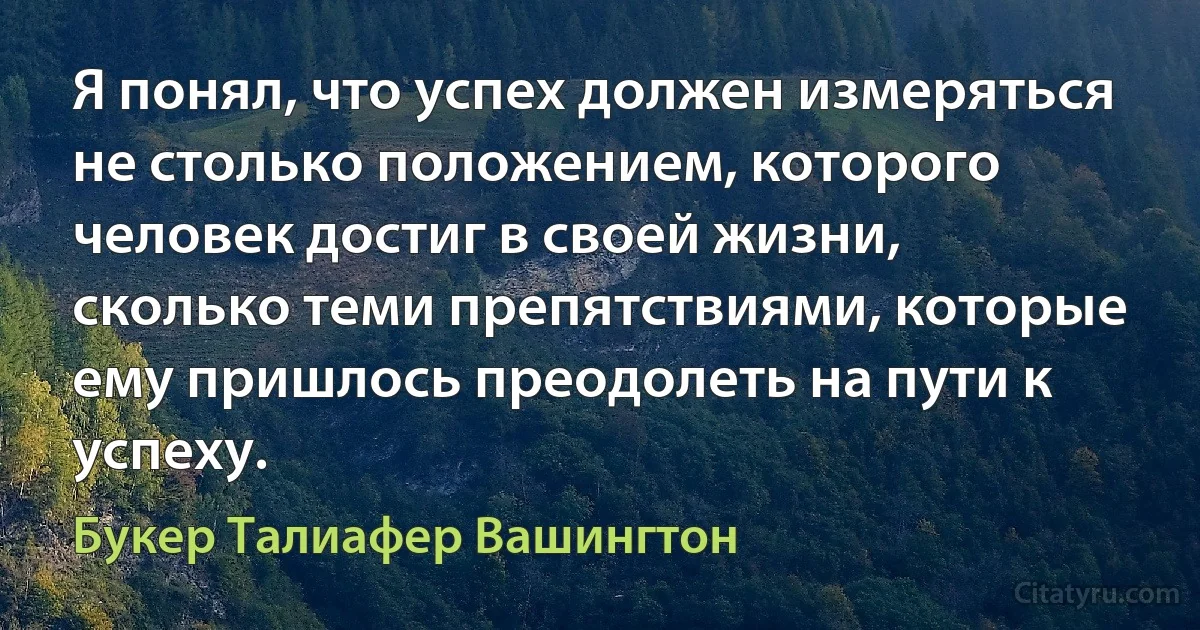 Я понял, что успех должен измеряться не столько положением, которого человек достиг в своей жизни, сколько теми препятствиями, которые ему пришлось преодолеть на пути к успеху. (Букер Талиафер Вашингтон)