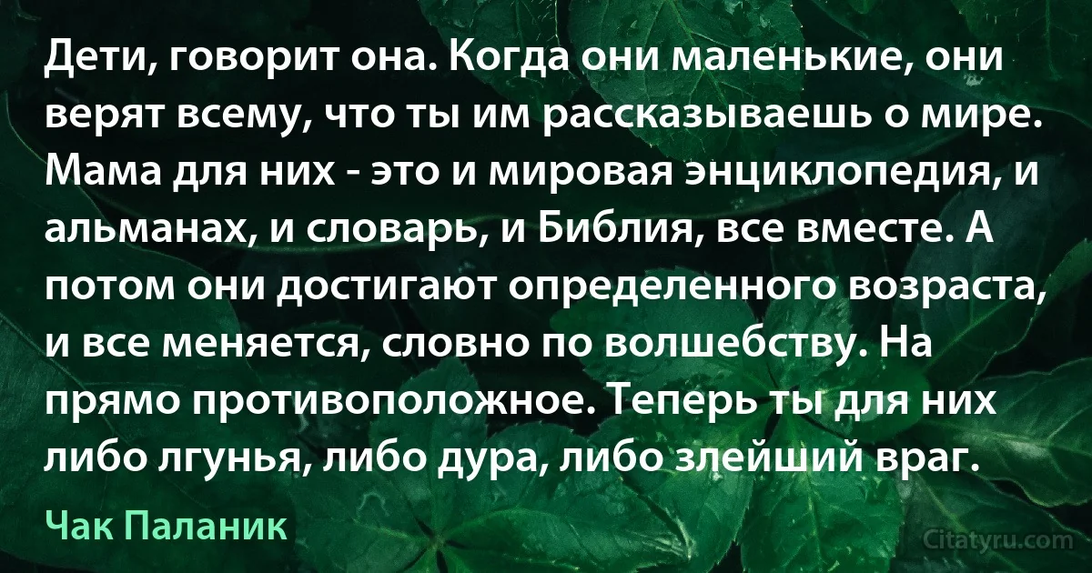 Дети, говорит она. Когда они маленькие, они верят всему, что ты им рассказываешь о мире. Мама для них - это и мировая энциклопедия, и альманах, и словарь, и Библия, все вместе. А потом они достигают определенного возраста, и все меняется, словно по волшебству. На прямо противоположное. Теперь ты для них либо лгунья, либо дура, либо злейший враг. (Чак Паланик)