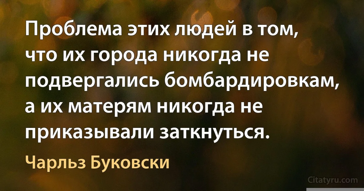 Проблема этих людей в том, что их города никогда не подвергались бомбардировкам, а их матерям никогда не приказывали заткнуться. (Чарльз Буковски)